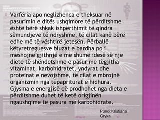  Varfëria apo neglizhenca e theksuar në
pasurimin e ditës ushqimore të përditshme
është bërë shkak ishpërthimit të qindra
sëmundjeve të ndryshme, të cilat kanë bërë
edhe më të vështirë jetesën. Përballë
këtyretreguesve bluzat e bardha po i
mëshojnë gjithnjë e më shumë idesë së një
diete të shëndetshme e pasur me tëgjitha
vitaminat, karbohidratet, yndyrat dhe
proteinat e nevojshme, të cilat e mbrojnë
organizmin nga tëpapriturat e hidhura.
Gjysma e energjisë që prodhohet nga dieta e
përditshme duhet të ketë origjinën
ngaushqime të pasura me karbohidrate.
03/26/15 37
Punoi:Kristiana
Gryka
 