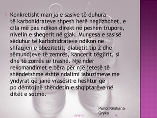  Konkretisht marrja e sasive të duhura
të karbohidrateve shpesh herë neglizhohet, e
cila më pas ndikon direkt në peshën trupore,
nivelin e sheqerit në gjak. Mungesa e sasisë
sëduhur të karbohidrateve ndikon në
shfaqjen e obezitetit, diabetit tip 2 dhe
sëmundjeve të zemrës, kancerit tëgjirit, si
dhe të zorrës së trashë. Një ndër
rekomandimet e bëra për një jetesë të
shëndetshme është ndalimi iabuzimeve me
yndyrat që janë vrasësit e heshtur që
po dëmtojnë shëndetin e shqiptarëve në
ditët e sotme.
 
03/26/15 38
Punoi:Kristiana
Gryka
 