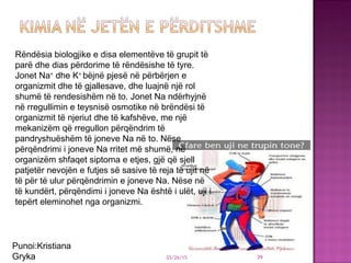 03/26/15 39
Rëndësia biologjike e disa elementëve të grupit të
parë dhe dias përdorime të rëndësishe të tyre.
Jonet Na+
dhe K+
bëjnë pjesë në përbërjen e
organizmit dhe të gjallesave, dhe luajnë një rol
shumë të rendesishëm në to. Jonet Na ndërhyjnë
në rregullimin e teysnisë osmotike në brëndësi të
organizmit të njeriut dhe të kafshëve, me një
mekanizëm që rregullon përqëndrim të
pandryshuëshëm të joneve Na në to. Nëse
përqëndrimi i joneve Na rritet më shumë, në
organizëm shfaqet siptoma e etjes, gjë që sjell
patjetër nevojën e futjes së sasive të reja të ujit në
të për të ulur përqëndrimin e joneve Na. Nëse në
të kundërt, përqëndimi i joneve Na është i ulët, uji i
tepërt eleminohet nga organizmi.
Punoi:Kristiana
Gryka
 