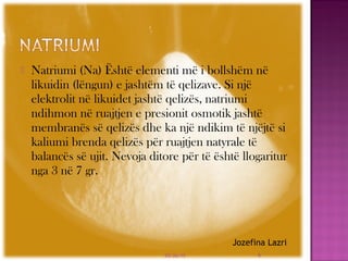  Natriumi (Na) Është elementi më i bollshëm në
likuidin (lëngun) e jashtëm të qelizave. Si një
elektrolit në likuidet jashtë qelizës, natriumi
ndihmon në ruajtjen e presionit osmotik jashtë
membranës së qelizës dhe ka një ndikim të njëjtë si
kaliumi brenda qelizës për ruajtjen natyrale të
balancës së ujit. Nevoja ditore për të është llogaritur
nga 3 në 7 gr.
03/26/15 4
Jozefina Lazri
 