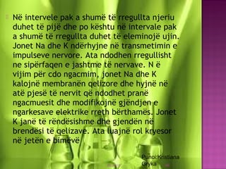  Në intervele pak a shumë të rregullta njeriu
duhet të pijë dhe po kështu në intervale pak
a shumë të rregullta duhet të eleminojë ujin.
Jonet Na dhe K ndërhyjne në transmetimin e
impulseve nervore. Ata ndodhen rregullisht
ne sipërfaqen e jashtme të nervave. N ë
vijim për cdo ngacmim, jonet Na dhe K
kalojnë membranën qelizore dhe hyjnë në
atë pjesë të nervit që ndodhet pranë
ngacmuesit dhe modifikojnë gjëndjen e
ngarkesave elektrike rreth bërthamës. Jonet
K janë të rëndësishme dhe gjendën në
brendësi të qelizave. Ata luajnë rol kryesor
në jetën e bimëvë
03/26/15 40
Punoi:Kristiana
Gryka
 
