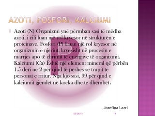  Azoti (N) Organizmi ynë përmban sasi të mëdha
azoti, i cili luan një rol kryesor në strukturën e
proteinave. Fosfori (P) Luan një rol kryesor në
organizmin e njeriut, kryesisht në procesin e
marrjes apo të çlirimit të energjive të organizmit.
Kalciumi (Ca) Është një element mineral që përbën
1.5 deri në 2 për qind të peshës së trupit te
personat e rritur. Nga kjo sasi, 99 për qind e
kalciumit gjendet në kocka dhe te dhëmbët.
03/26/15 6
Jozefina Lazri
 