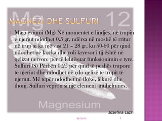  Magneziumi (Mg) Në momentet e lindjes, në trupin
e njeriut ndodhet 0.5 gr, ndërsa në moshë të rritur
në trup ai ka një sasi 21 – 28 gr, ku 50-60 për qind
ndodhet në kocka dhe roli kryesor i tij është në
qelizat nervore për të lehtësuar funksionimin e tyre.
Sulfuri (S) Përbën 0.25 për qind të peshës trupore
të njeriut dhe ndodhet në çdo qelizë të trupit të
njeriut. Më tepër ndodhet në flokë, lëkurë dhe
thonj. Sulfuri vepron si një element antihelmues.
03/26/15 7
Jozefina Lazri
 