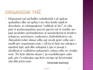  Organizmi ynë përballet vazhdimisht ( në gjakun
qarkullues dhe në qeliza ) me disa lëndë mjaft të
dëmshme, të ashtuquajturat “radikale të lira”, të cilat
janë të pashmangshme pasi në pjesën më të madhe ato
janë produkte përfundimtare të metabolizmit të lëndëve
ushqyese, proteinave, yndyrnave, karbohidrateve etj..
Aktualisht është shtuar edhe një rrezik tjetër edhe më i
madh për organizmin tonë, i cili ka të bëjë me ndotjen e
mjedisit (ujit, ajrit dhe ushqimit ), kjo si pasojë e
zhvillimit të vrullshëm industrial e urban edhe në vëndin
tonë. Në këtë shkrim duam t`ju sensibilizojmë sado
pak, për t’u mbrojtur nga këto rreziqe që kërcënojnë
çdo ditë jetën tonë.
03/26/15 8
Esmeralda Gjonlulaj
 