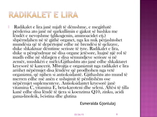  Radikalet e lira janë mjaft të dëmshme, e megjithatë
përderisa ato janë në qarkullimin e gjakut së bashku me
lëndët e nevojshme (glikogjenin, aminoacidet etj.)
shpërndahen në të gjithë organet, nga ku nuk përjashtohet
mundësia që të depërtojnë edhe në brendësi të qelizave,
duke shkaktuar dëmtime serioze të tyre. Radikalet e lira,
duke u përqëndruar në disa organe jetësore, luajnë një rol të
madh edhe në shfaqjen e disa sëmundjeve serioze si në
zemër, mushkëri e mëlci.Gjithashtu ato janë edhe shkaktaret
kryesorë të kancerit. Mbrojtja e organizmit nga radikalet e lira
arrihet nëpërmjet disa lëndëve që prodhohen nga vetë
organizmi, që njihen si antioksidantë. Gjithashtu ato mund të
merren edhe më anën e ushqimit të përditshëm ose
nëpërmjet suplementeve. Antioksidantet kryesorë janë
vitamina C, vitamina E, beta-karoteni dhe seleni. Aftësi të tilla
kanë edhe disa lëndë të tjera si koenzima Q10, zinku, acidi
gama-linoleik, l-cistina dhe glutina
03/26/15 9
Esmeralda Gjonlulaj
 