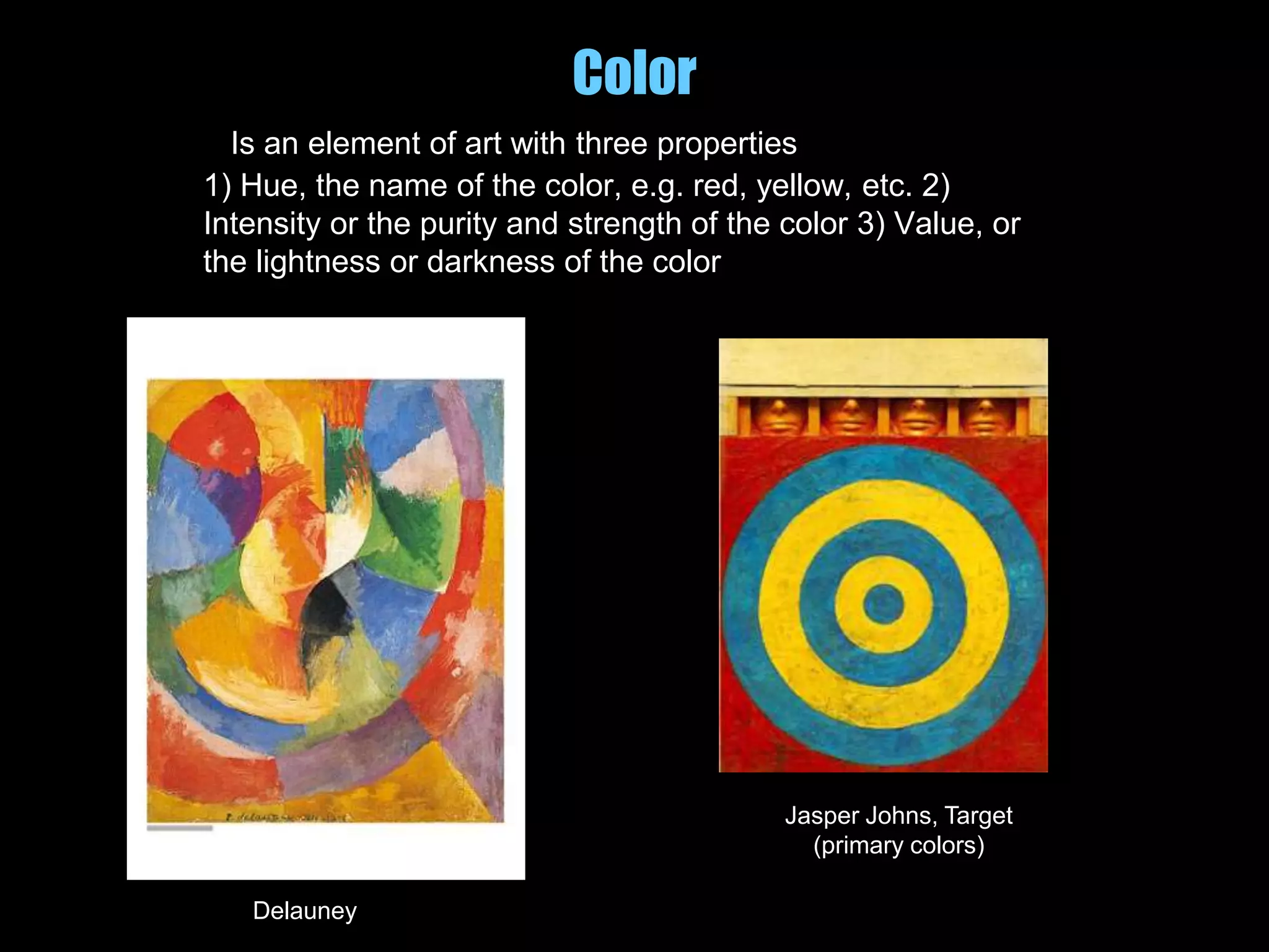 Color
Is an element of art with three properties
1) Hue, the name of the color, e.g. red, yellow, etc. 2)
Intensity or the purity and strength of the color 3) Value, or
the lightness or darkness of the color
Delauney
Jasper Johns, Target
(primary colors)
 