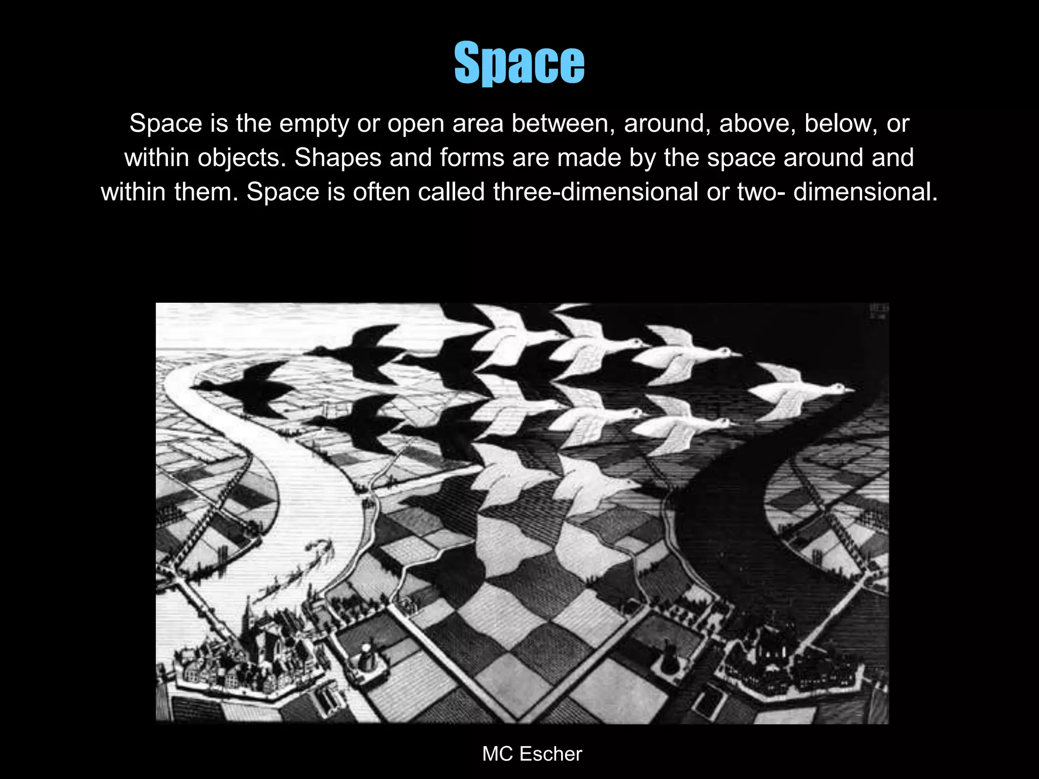Space
Space is the empty or open area between, around, above, below, or
within objects. Shapes and forms are made by the space around and
within them. Space is often called three-dimensional or two- dimensional.
MC Escher
 