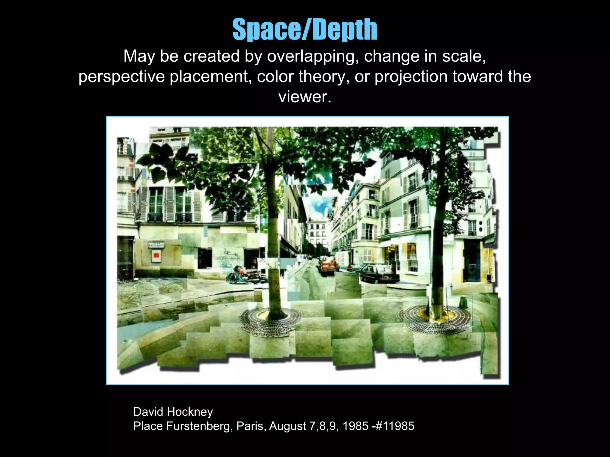Space/Depth
May be created by overlapping, change in scale,
perspective placement, color theory, or projection toward the
viewer.
David Hockney
Place Furstenberg, Paris, August 7,8,9, 1985 -#11985
 