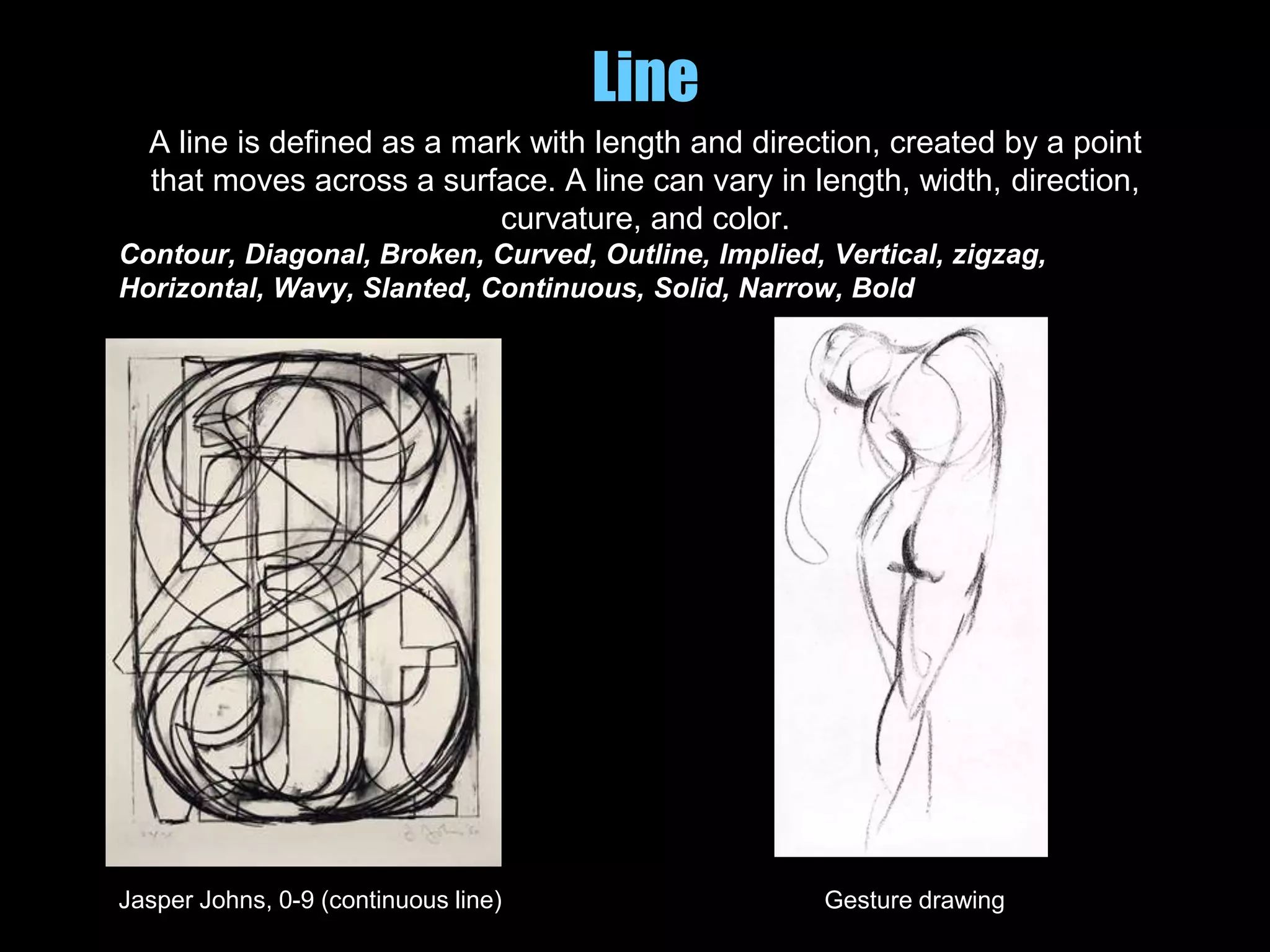 Line
A line is defined as a mark with length and direction, created by a point
that moves across a surface. A line can vary in length, width, direction,
curvature, and color.
Contour, Diagonal, Broken, Curved, Outline, Implied, Vertical, zigzag,
Horizontal, Wavy, Slanted, Continuous, Solid, Narrow, Bold
Jasper Johns, 0-9 (continuous line) Gesture drawing
 