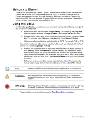 Welcome to Element
      Thank you for purchasing the Element Lighting Control Console from ETC! This introduction to
      Element will list all the various helpful tools available to you. In addition to this User Manual,
      Element also has video tutorials, an online user forum dedicated completely to Element, and
      support from ETC Technical Services. When using Element, you are never alone. Please take a
      moment to learn more about the tools available to you.

    Using this Manual
      In order to be specific about where features and commands are found, the following naming and
      text conventions will be used:
              •   Facepanel buttons are indicated in bold [brackets]. For example, [LIVE] or [Enter].
                  Optional keys are indicated in <angle brackets>, for example, <Cue> or <Sub>.
              •   Browser menus, menu items, and commands you must perform are indicated in bold
                  text. For example: In the File menu, click Open. Or: Press [Record] [Enter].
              •   Alphanumeric keyboard buttons are indicated in all CAPS. For example, TAB or CTRL.
          • Keys which are intended to be pressed or held simultaneously are indicated with the “and”
            symbol. For example, [Update] & [Select].
              •   Softkeys and clickable buttons in the Central Information Area (CIA) are indicated in
                  bold {braces}. A note about <More SK> (more softkeys): this command is always
                  indicated as optional, and is only indicated once in an instruction regardless of how
                  many pages of softkeys exist. This is because there is no way to predict what softkey
                  page you are on at any given time. Press <More Softkeys> until you find the required
                  command.
              •   References to other parts of the manual are indicated in italics. When viewing this
                  manual electronically, click on the reference to jump to that section of the manual.


     Note:             Notes are helpful hints and information that is supplemental to the main text.



     CAUTION:          A Caution statement indicates situations where there may be undefined or
                       unwanted consequences of an action, potential for data loss or an equipment
                       problem.



     WARNING:          A Warning statement indicates situations where damage may occur, people may
                       be harmed, or there are serious or dangerous consequences of an action.

            Please email comments about this manual to: TechComm@etcconnect.com




2                                                                                       Element User Manual
 
