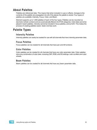 About Palettes
     Palettes are referenced data. This means that when included in cues or effects, changes to the
     contents of the palette are propagated into all of the places the palette is stored. Four types of
     palettes are available; Intensity, Focus, Color, and Beam.
     Element supports up to 1,000 palettes of each of the four types. Palettes can be recorded as
     decimal or whole numbers and are automatically filtered into IFCB categories. Color data cannot be
     placed in beam palettes, intensity cannot be included in focus palettes, and so forth. This makes the
     process of creating palettes easier, faster and less work.

 Palette Types
     Intensity Palettes
     Intensity palettes can easily be created for use with all channels that have intensity parameter data.

     Focus Palettes
     Focus palettes can be created for all channels that have pan and tilt functions.

     Color Palettes
     Color palettes can be created for all channels that have any color parameter data. Color palettes
     store any combination of color data, including CMY, RGB, and HS settings, color scrollers and color
     wheels.

     Beam Palettes
     Beam palettes can be created for all channels that have any beam parameter data.




10   Using Moving Lights and Palettes                                                                     93
 