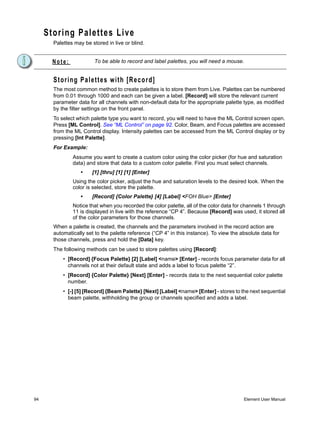 Storing Palettes Live
       Palettes may be stored in live or blind.


       Note:             To be able to record and label palettes, you will need a mouse.


       Storing Palettes with [Record]
       The most common method to create palettes is to store them from Live. Palettes can be numbered
       from 0.01 through 1000 and each can be given a label. [Record] will store the relevant current
       parameter data for all channels with non-default data for the appropriate palette type, as modified
       by the filter settings on the front panel.
       To select which palette type you want to record, you will need to have the ML Control screen open.
       Press [ML Control]. See “ML Control” on page 92. Color, Beam, and Focus palettes are accessed
       from the ML Control display. Intensity palettes can be accessed from the ML Control display or by
       pressing [Int Palette].
       For Example:
               Assume you want to create a custom color using the color picker (for hue and saturation
               data) and store that data to a custom color palette. First you must select channels.
                  •     [1] [thru] [1] [1] [Enter]
               Using the color picker, adjust the hue and saturation levels to the desired look. When the
               color is selected, store the palette.
                  •     [Record] {Color Palette} [4] [Label] <FOH Blue> [Enter]
               Notice that when you recorded the color palette, all of the color data for channels 1 through
               11 is displayed in live with the reference “CP 4”. Because [Record] was used, it stored all
               of the color parameters for those channels.
       When a palette is created, the channels and the parameters involved in the record action are
       automatically set to the palette reference (“CP 4” in this instance). To view the absolute data for
       those channels, press and hold the [Data] key.
       The following methods can be used to store palettes using [Record]:
           • [Record] {Focus Palette} [2] [Label] <name> [Enter] - records focus parameter data for all
             channels not at their default state and adds a label to focus palette “2”.
           • [Record] {Color Palette} [Next] [Enter] - records data to the next sequential color palette
             number.
           • [-] [5] [Record] {Beam Palette} [Next] [Label] <name> [Enter] - stores to the next sequential
             beam palette, withholding the group or channels specified and adds a label.




94                                                                                        Element User Manual
 