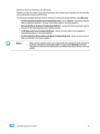 Selective Storing Palettes with [Record]
     Palettes can also be created using selective storing, which allows you to specify only the channels
     and or parameters that you want to store.
     The following examples illustrate various methods of selectively storing palettes using [Record]:
         • [1] [Thru] [3] [Record] [Intensity Palette] [2] [Label] <name> [Enter] - records the intensity
           data for selected channels 1 through 3 and adds a label to intensity palette 2.
         • [Group] [2] [Record] {Beam Palette} [Next] [Enter] - records the beam parameter data for
           Group 2 to the next sequential beam palette number.
         • [-] [9] [Record] {Focus Palette} [5] [Enter] - stores the focus data to focus palette 5,
           excluding the group or channels specified.
         • [1] [Thru] [9] {Iris} {Zoom} [Record] {Beam Palette} [5] [Enter] - stores all zoom and iris
           data for channels 1-9 to beam palette 5.
                   .

     Note:               When using a selective store, you must specify the channel list to be included or
                         excluded, identified by the [+] [-] modifier, as part of the [Record] command.
                         Otherwise all channels with appropriate non-default data will be stored in the new
                         palette.




10   Using Moving Lights and Palettes                                                                    95
 