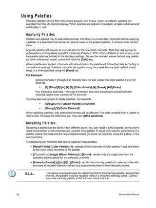 Using Palettes
       Intensity palettes can be from the control keypad, and Focus, Color, and Beam palettes are
       selected from the ML Control display. When palettes are applied or recalled, all data is manual and
       will display in red.

       Applying Palettes
       Palettes are applied only to selected channels, therefore you must select channels before applying
       a palette. If a selected channel has no stored value in the applied palette, it remains in its current
       state.
       Applied palettes will appear as manual data for the specified channels. That data will appear as
       abbreviations of the palette type (IP3 = Intensity Palette 3, FP8 = Focus Palette 8, and so on), or as
       the palette label as defined in the displays settings. To see the numeric values behind any palette
       (or other referenced value), press and hold the [Data] key.
       When palettes are applied, channels with stored data in the palette will follow that data according to
       manual time settings. Palettes may also be applied using the sneak feature (with default sneak
       time) or a time specified using the [Time] key.
       For Example:
               Select channels 1 through 8 at intensity level 45 and sneak into color palette 4 over 40
               seconds.
                  •     [1] [Thru] [8] [at] [4] [5] {Color Palette} [4] [Sneak] [40] [Enter]
               You will notice channels 1 through 8 intensity and color parameters sneaking to the
               required values over a period of 40 seconds.
       You may also use groups to apply palettes. For example:
                  •     [Group] [1] [1] {Beam Palette} [5] [Enter]
                  •     [Group] [5] {Color Palette 6}
       When applying palettes, only selected channels will be affected. The data recalled from a palette is
       referenced. To break the reference you may use {Make Absolute}.

       Recalling Palettes
       Recalling a palette can be done in two different ways. You can recall a whole palette, so you don't
       need to remember which channels are used for what palette.To recall only specific parameters of a
       palette, select channels and the required parameters (or those not required, using the [-] key) in the
       command line.
       The following are methods that can be used to recall palettes.
           • [Recall From] {Color Palette} {4} - selects all the channels in color palette 4 and sets them
             to the color value recorded in the palette.
           • [Channel List] {edge} {Beam Palette} [n] [Enter] - recalls only the edge data from the
             specified beam palette for the selected channels.
           • [Intensity Palette] [y] [at] [/] [z] [Enter] - recalls the intensity palette for selected channels
             and sets all recalled intensity values to a proportioned level of their recorded states.


      Note:              The above example breaks the referenced link to the intensity palette. To maintain
                         the link, the palette must be recalled without a modified intensity value. Calling
                         back the intensity palette at full will also break this link.




96                                                                                          Element User Manual
 