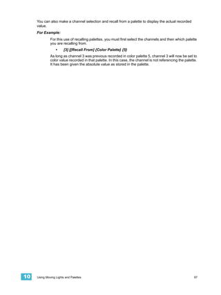 You can also make a channel selection and recall from a palette to display the actual recorded
     value.
     For Example:
              For this use of recalling palettes, you must first select the channels and then which palette
              you are recalling from.
                  •     [3] [[Recall From] {Color Palette} {5}
              As long as channel 3 was previous recorded in color palette 5, channel 3 will now be set to
              color value recorded in that palette. In this case, the channel is not referencing the palette.
              It has been given the absolute value as stored in the palette.




10   Using Moving Lights and Palettes                                                                      97
 