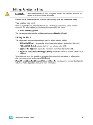 Editing Palettes in Blind
     CAUTION:            When editing palettes in blind, changes to palettes are automatic, therefore no
                         update or record command is required.

     Palettes can be viewed and edited in blind in the summary, table, and spreadsheet views.

     View palettes from blind
     While in any blind mode, when no channels are selected, you can enter a palette from the
     command line. This will take you into blind channel mode for that palette.
         • {Color Palette} [n] [Enter]
     You may also cycle through the available palettes using [Next] and [Last].

     Editing in Blind
     The following are representative methods used for editing palettes in blind:
         • [2] {Iris} [At] [Enter] - removes the current parameter category setting from channel 2.
         • [1] {Iris} [5] [0] [Enter] - selects channel 1 and sets iris value to 50.
         • [2] [Copy To] [5] [Enter]- copies the information from channel 2 to channel 5.
         • [6] [Recall From] {Focus Palette} [1] [Enter] - recalls the values for channel 6 from Focus
           Palette 1.
     When editing in blind, it is possible to remove an instruction from any palette by selecting the
     channel and parameter and pressing [At] [Enter].
     [Recall From], [Copy To], {Replace With}, and {Move To} may be used to create and edit palette
     data. See the Ion Operations Manual for more information.




10   Using Moving Lights and Palettes                                                                      99
 