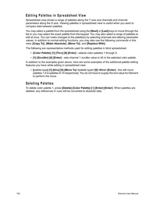 Editing Palettes in Spreadsheet View
      Spreadsheet view shows a range of palettes along the Y axis and channels and channel
      parameters along the X axis. Viewing palettes in spreadsheet view is useful when you want to
      compare data between palettes.
      You may select a palette from the spreadsheet using the [Next] or [Last] keys to move through the
      list or you may select the exact palette from the keypad. You may also select a range of palettes to
      edit at once. You can make changes to the palette(s) by selecting channels and altering parameter
      values. In addition to normal editing functions, you may also use the following commands in this
      view: [Copy To], {Make Absolute}, {Move To}, and {Replace With}.
      The following are representative methods used for editing palettes in blind spreadsheet:
          • {Color Palette} [1] [Thru] [9] [Enter] - selects color palettes 1 through 9.
          • [1] {Scroller} [4] [Enter] - sets channel 1 scroller value to 40 in the selected color palette.
      In addition to the examples given above, here are some examples of the additional palette editing
      features you have while editing in spreadsheet view:
          • [palette type] [1] [thru] [5] {Move To} <palette type> [9] <thru> [Enter] - this will move
            palettes 1-5 to palettes 9-14 respectively. You do not have to supply the end value for Element
            to perform the move.

      Deleting Palettes
      To delete color palette 1, press [Delete] {Color Palette} [1] [Enter] [Enter]. When palettes are
      deleted, any references in cues will be converted to absolute data.




100                                                                                        Element User Manual
 