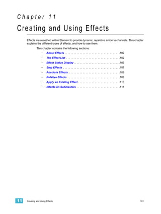 Chapter 11
Creating and Using Effects
     Effects are a method within Element to provide dynamic, repetitive action to channels. This chapter
     explains the different types of effects, and how to use them.
              This chapter contains the following sections:
                   •    About Effects . . . . . . . . . . . . . . . . . . . . . . . . . . . . . . . . . . . . .102
                   •    The Effect List . . . . . . . . . . . . . . . . . . . . . . . . . . . . . . . . . . . .102
                   •    Effect Status Display . . . . . . . . . . . . . . . . . . . . . . . . . . . . . . .106
                   •    Step Effects . . . . . . . . . . . . . . . . . . . . . . . . . . . . . . . . . . . . . .107
                   •    Absolute Effects. . . . . . . . . . . . . . . . . . . . . . . . . . . . . . . . . . .109
                   •    Relative Effects . . . . . . . . . . . . . . . . . . . . . . . . . . . . . . . . . . .109
                   •    Apply an Existing Effect . . . . . . . . . . . . . . . . . . . . . . . . . . . .110
                   •    Effects on Submasters . . . . . . . . . . . . . . . . . . . . . . . . . . . . .111




11   Creating and Using Effects                                                                                       101
 