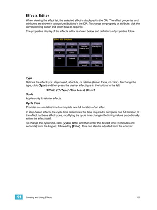Effects Editor
     When viewing the effect list, the selected effect is displayed in the CIA. The effect properties and
     attributes are shown in categorized buttons in the CIA. To change any property or attribute, click the
     corresponding button and enter data as required.
     The properties display of the effects editor is shown below and definitions of properties follow.




     Type
     Defines the effect type: step-based, absolute, or relative (linear, focus, or color). To change the
     type, click {Type} and then press the desired effect type in the buttons to the left.
                  •     <Effect> [1] {Type} {Step based} [Enter]
     Scale
     Applies only to relative effects.
     Cycle Time
     Provides a cumulative time to complete one full iteration of an effect.
     In step-based effects, the cycle time determines the time required to complete one full iteration of
     the effect. In these effect types, modifying the cycle time changes the timing values proportionally
     within the effect itself.
     To change the cycle time, click {Cycle Time} and then enter the desired time (in minutes and
     seconds) from the keypad, followed by [Enter]. This can also be adjusted from the encoder.




11   Creating and Using Effects                                                                            103
 