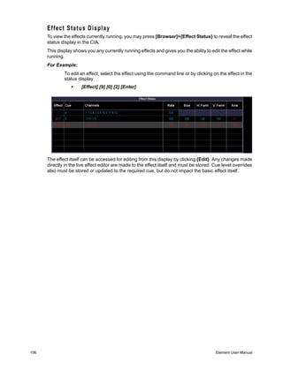 Effect Status Display
      To view the effects currently running, you may press [Browser]>{Effect Status} to reveal the effect
      status display in the CIA.
      This display shows you any currently running effects and gives you the ability to edit the effect while
      running.
      For Example:
              To edit an effect, select the effect using the command line or by clicking on the effect in the
              status display.
                  •    [Effect] [9] [0] [2] [Enter]




      The effect itself can be accessed for editing from this display by clicking {Edit}. Any changes made
      directly in the live effect editor are made to the effect itself and must be stored. Cue level overrides
      also must be stored or updated to the required cue, but do not impact the basic effect itself.




106                                                                                        Element User Manual
 