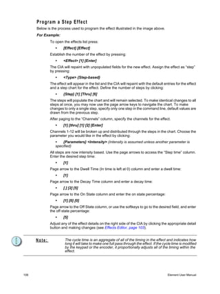 Program a Step Effect
      Below is the process used to program the effect illustrated in the image above.
      For Example:
              To open the effects list press:
                 •     [Effect] [Effect]
              Establish the number of the effect by pressing:
                 •     <Effect> [1] [Enter]
              The CIA will repaint with unpopulated fields for the new effect. Assign the effect as “step”
              by pressing:
                 •     <Type> {Step-based}
              The effect will appear in the list and the CIA will repaint with the default entries for the effect
              and a step chart for the effect. Define the number of steps by clicking:
                 •     {Step} [1] [Thru] [6]
              The steps will populate the chart and will remain selected. To make identical changes to all
              steps at once, you may now use the page arrow keys to navigate the chart. To make
              changes to only a single step, specify only one step in the command line, default values are
              drawn from the previous step.
              After paging to the “Channels” column, specify the channels for the effect.
                 •     [1] [thru] [1] [2] [Enter]
              Channels 1-12 will be broken up and distributed through the steps in the chart. Choose the
              parameter you would like in the effect by clicking:
                 •   {Parameters} <Intensity> (Intensity is assumed unless another parameter is
                 specified)
              All steps are now intensity based. Use the page arrows to access the “Step time” column.
              Enter the desired step time:
                 •     [1]
              Page arrow to the Dwell Time (In time is left at 0) column and enter a dwell time:
                 •     [1]
              Page arrow to the Decay Time column and enter a decay time:
                 •     [.] [2] [5]
              Page arrow to the On State column and enter the on state percentage:
                 •     [1] [0] [0]
              Page arrow to the Off State column, or use the softkeys to go to the desired field, and enter
              the off state percentage:
                 •     [5]
              Adjust any of the effect details on the right side of the CIA by clicking the appropriate detail
              button and making changes (see Effects Editor, page 103).


      Note:             The cycle time is an aggregate of all of the timing in the effect and indicates how
                        long it will take to make one full pass through the effect. If the cycle time is modified
                        by the keypad or the encoder, it proportionally adjusts all of the timing within the
                        effect.




108                                                                                          Element User Manual
 