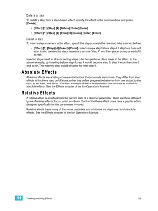 Delete a step
     To delete a step from a step-based effect, specify the effect in the command line and press
     [Delete]:
         • [Effect] [1] {Step} [4] [Delete] [Enter] [Enter]
         • [Effect] [1] {Step} [4] [Thru] [8] [Delete] [Enter] [Enter]

     Insert a step
     To insert a step anywhere in the effect, specify the step you wish the new step to be inserted before.
         • [Effect] [1] {Step} [4] {Insert} [Enter] - Inserts a new step before step 4. If step four does not
           exist, it also creates the steps necessary to have “step 4” and then places a step ahead of it
           as well.
     Inserted steps result in all succeeding steps to be bumped one place lower in the effect. In the
     above example, by inserting before step 4, step 4 would become step 5, step 5 would become 6
     and so on. The inserted step would become the new step 4.

 Absolute Effects
     Absolute effects are a listing of sequential actions that channels are to take. They differ from step
     effects in that there is no on/off state, rather they define progressive behavior from one action, to the
     next, to the next, and so on. The best example of this is that palettes can be used as actions in
     absolute effects. See the Effects chapter of the Ion Operations Manual.

 Relative Effects
     A relative effect is an offset from the current state of a channel parameter. There are three different
     types of relative effects: focus, color, and linear. Each of the these effect types have a graphic editor
     designed specifically for the parameters involved.
     Relative effects have many of the same properties and attributes as step-based and absolute
     effects. See the Effects chapter of the Ion Operations Manual.




11   Creating and Using Effects                                                                            109
 