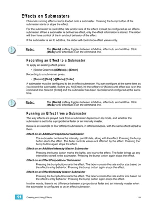 Effects on Submasters
     Channels running effects can be loaded onto a submaster. Pressing the bump button of the
     submaster starts or stops the effect.
     For the submaster to control the rate and/or size of the effect, it must be configured as an effects
     submaster. When a submaster is defined as effect, only the effect information is stored. The slider
     will then have control of the in and out behavior of the effect.
     If the submaster is set to additive, the slider will control non-effect values only.


     Note:               The {Mode} softkey toggles between inhibitive, effectsub, and additive. Click
                         {Mode} until effectsub is on the command line.


     Recording an Effect to a Submaster
     To apply an existing effect, press:
         • [Select Channels] [Effect] [x] [Enter]
     Recording to a submaster, press:
         • [Record] [Sub] [x]{Mode} [Enter]
     A submaster must be configured to be an effect submaster. You can configure at the same time as
     you record the submaster. Before you hit [Enter], hit the softkey for {Mode} until effect sub is on the
     command line. Now hit [Enter] and the submaster has been recorded and configured at the same
     time.


     Note:               The {Mode} softkey toggles between inhibitive, effectsub, and additive. Click
                         {Mode} until effectsub is on the command line.


     Running an Effect from a Submaster
     The way effects are played back from a submaster depends on its mode, and whether the
     submaster is set to be a proportional fader or an intensity master.
     Below is an example of four different submasters, in different modes, with the same effect stored to
     them.
     Effect on an Additive/Proportional Submaster
              The submaster contains the intensity, pan/tilt data, along with the effect. Pressing the bump
              button starts the effect. The fader controls values not affected by the effect. Pressing the
              bump button again stops the effect.
     Effect on an Additive/Intensity Master Submaster
              Pressing the bump button marks the lights, and starts the effect. The fader brings up any
              intensities stored in the submaster. Pressing the bump button again stops the effect.
     Effect on an Effect/Proportional Submaster
              Pressing the bump button starts the effect. The fader controls the rate and/or size based on
              the effect’s entry behavior. Pressing the bump button again stops the effect.
     Effect on an Effect/Intensity Master Submaster
              Pressing the bump button starts the effect. The fader controls the rate and/or size based on
              the effect’s entry behavior. Pressing the bump button again stops the effect.
     In other words, there is no difference between a proportional fader and an intensity master when
     the submaster is configured to be an effect submaster.


11   Creating and Using Effects                                                                          111
 