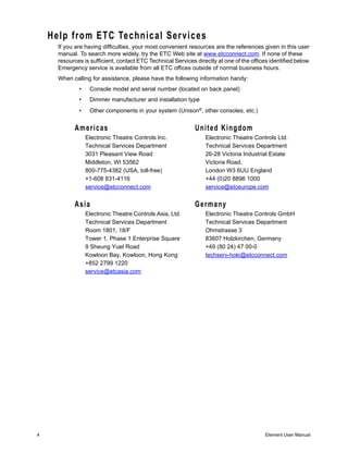 Help from ETC Technical Services
      If you are having difficulties, your most convenient resources are the references given in this user
      manual. To search more widely, try the ETC Web site at www.etcconnect.com. If none of these
      resources is sufficient, contact ETC Technical Services directly at one of the offices identified below.
      Emergency service is available from all ETC offices outside of normal business hours.
      When calling for assistance, please have the following information handy:
              •    Console model and serial number (located on back panel)
              •    Dimmer manufacturer and installation type
              •    Other components in your system (Unison®, other consoles, etc.)


            Americas                                          United Kingdom
                  Electronic Theatre Controls Inc.                Electronic Theatre Controls Ltd.
                  Technical Services Department                   Technical Services Department
                  3031 Pleasant View Road                         26-28 Victoria Industrial Estate
                  Middleton, WI 53562                             Victoria Road,
                  800-775-4382 (USA, toll-free)                   London W3 6UU England
                  +1-608 831-4116                                 +44 (0)20 8896 1000
                  service@etcconnect.com                          service@etceurope.com


            Asia                                              Germany
                  Electronic Theatre Controls Asia, Ltd.          Electronic Theatre Controls GmbH
                  Technical Services Department                   Technical Services Department
                  Room 1801, 18/F                                 Ohmstrasse 3
                  Tower 1, Phase 1 Enterprise Square              83607 Holzkirchen, Germany
                  9 Sheung Yuet Road                              +49 (80 24) 47 00-0
                  Kowloon Bay, Kowloon, Hong Kong                 techserv-hoki@etcconnect.com
                  +852 2799 1220
                  service@etcasia.com




4                                                                                          Element User Manual
 