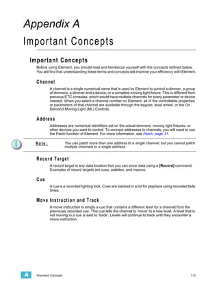 Appendix A
Important Concepts
    Important Concepts
      Before using Element, you should read and familiarize yourself with the concepts defined below.
      You will find that understanding these terms and concepts will improve your efficiency with Element.

      Channel
               A channel is a single numerical name that is used by Element to control a dimmer, a group
               of dimmers, a dimmer and a device, or a complete moving light fixture. This is different from
               previous ETC consoles, which would have multiple channels for every parameter or device
               needed. When you select a channel number on Element, all of the controllable properties
               or parameters of that channel are available through the keypad, level wheel, or the On
               Demand Moving Light (ML) Controls.

      Address
               Addresses are numerical identifiers set on the actual dimmers, moving light fixtures, or
               other devices you want to control. To connect addresses to channels, you will need to use
               the Patch function of Element. For more information, see Patch, page 31.

     Note:                 You can patch more than one address to a single channel, but you cannot patch
                           multiple channels to a single address.


      Record Target
               A record target is any data location that you can store data using a [Record] command.
               Examples of record targets are cues, palettes, and macros.

      Cue
               A cue is a recorded lighting look. Cues are stacked in a list for playback using recorded fade
               times.

      Move Instruction and Track
               A move instruction is simply a cue that contains a different level for a channel from the
               previously recorded cue. This cue tells the channel to ‘move’ to a new level. A level that is
               not moving in a cue is said to ‘track’. Levels will continue to track until they encounter a
               move instruction.




A     Important Concepts                                                                                  113
 