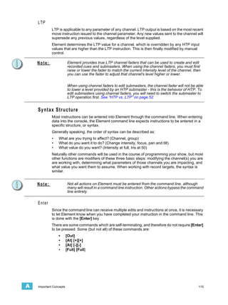 LTP
             LTP is applicable to any parameter of any channel. LTP output is based on the most recent
             move instruction issued to the channel parameter. Any new values sent to the channel will
             supersede any previous values, regardless of the level supplied.
             Element determines the LTP value for a channel, which is overridden by any HTP input
             values that are higher than the LTP instruction. This is then finally modified by manual
             control.

    Note:                 Element provides true LTP channel faders that can be used to create and edit
                          recorded cues and submasters. When using the channel faders, you must first
                          raise or lower the fader to match the current intensity level of the channel, then
                          you can use the fader to adjust that channel's level higher or lower.


                          When using channel faders to edit submasters, the channel fader will not be able
                          to lower a level provided by an HTP submaster - this is the behavior of HTP. To
                          edit submasters using channel faders, you will need to switch the submaster to
                          LTP operation first. See “HTP vs. LTP” on page 52.


    Syntax Structure
             Most instructions can be entered into Element through the command line. When entering
             data into the console, the Element command line expects instructions to be entered in a
             specific structure, or syntax.
             Generally speaking, the order of syntax can be described as:
             •   What are you trying to affect? (Channel, group)
             •   What do you want it to do? (Change intensity, focus, pan and tilt)
             •   What value do you want? (Intensity at full, Iris at 50)
             Naturally other commands will be used in the course of programming your show, but most
             other functions are modifiers of these three basic steps: modifying the channel(s) you are
             are working with, determining what parameters of those channels you are impacting, and
             what value you want them to assume. When working with record targets, the syntax is
             similar.


    Note:                 Not all actions on Element must be entered from the command line, although
                          many will result in a command line instruction. Other actions bypass the command
                          line entirely.


    Enter
             Since the command line can receive multiple edits and instructions at once, it is necessary
             to let Element know when you have completed your instruction in the command line. This
             is done with the [Enter] key.
             There are some commands which are self-terminating, and therefore do not require [Enter]
             to be pressed. Some (but not all) of these commands are:
                 •       [Out]
                 •       [At] [+][+]
                 •       [At] [-][-]
                 •       [Full] [Full]




A   Important Concepts                                                                                    115
 