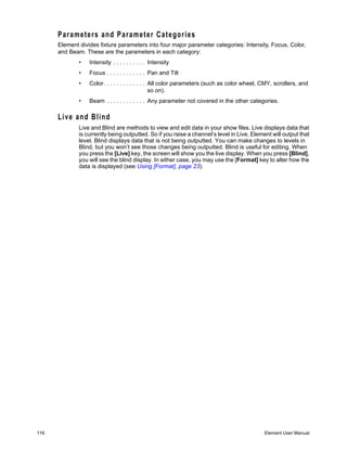 Parameters and Parameter Categories
      Element divides fixture parameters into four major parameter categories: Intensity, Focus, Color,
      and Beam. These are the parameters in each category:
              •   Intensity . . . . . . . . . . Intensity
              •   Focus . . . . . . . . . . . . Pan and Tilt
              •   Color . . . . . . . . . . . . . All color parameters (such as color wheel, CMY, scrollers, and
                                                  so on).
              •   Beam . . . . . . . . . . . . Any parameter not covered in the other categories.

      Live and Blind
              Live and Blind are methods to view and edit data in your show files. Live displays data that
              is currently being outputted. So if you raise a channel’s level in Live, Element will output that
              level. Blind displays data that is not being outputted. You can make changes to levels in
              Blind, but you won’t see those changes being outputted. Blind is useful for editing. When
              you press the [Live] key, the screen will show you the live display. When you press [Blind],
              you will see the blind display. In either case, you may use the [Format] key to alter how the
              data is displayed (see Using [Format], page 23).




116                                                                                          Element User Manual
 