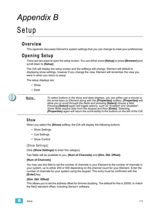 Appendix B
Setup
    Overview
      This appendix discusses Element’s system settings that you can change to meet your preferences.

    Opening Setup
      There are two ways to open the setup screen. You can either press [Setup] or press [Browser] and
      scroll down to {Setup}.
      The CIA will display the setup screen and the softkeys will change. Element will default to
      displaying show settings, however if you change the view, Element will remember the view you
      were in when you return to setup.
      The setup displays are:
          • Show
          • Desk


     Note:              To select buttons in the show and desk displays, you can either use a mouse or
                        the arrow keys on Element along with the {Properties} softkey. {Properties} will
                        allow you to scroll through the fields and pressing [Select] choose a field.
                        Pressing [Select] again will toggle options, such as ‘Enabled’ and ‘Disabled”.
                        Some fields require data from the keypad and then [Enter]. Selecting
                        {Properties} again will return the scroll ability to the buttons on the left of the CIA.


      Show
      When you select the {Show} softkey, the CIA will display the following buttons:
          • Show Settings
          • Cue Settings
          • Show Control

      {Show Settings}
      Click {Show Settings} to enter this category.
      Two fields will be available to you: {Num of Channels} and {Dim. Dbl. Offset}.
      {Num of Channels}
      You may use this field to set the number of channels in your Element to the number of channels in
      your system, up to either 250 or 500 depending on the channel count for your Element. Enter the
      number of channels for your system using the keypad. This entry must be confirmed with the
      [Enter] key.
      {Dim. Dbl. Offset}
      This allows you to set the address offset for dimmer doubling. The default for this is 20000, to match
      the Net2 standard offset, including Sensor+ software.




B     Setup                                                                                                 117
 
