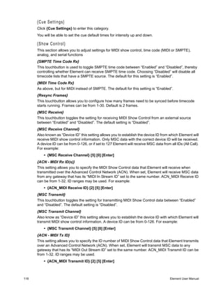 {Cue Settings}
      Click {Cue Settings} to enter this category.
      You will be able to set the cue default times for intensity up and down.

      {Show Control}
      This section allows you to adjust settings for MIDI show control, time code (MIDI or SMPTE),
      analog, and serial functions
      {SMPTE Time Code Rx}
      This touchbutton is used to toggle SMPTE time code between “Enabled” and “Disabled”, thereby
      controlling whether Element can receive SMPTE time code. Choosing “Disabled” will disable all
      timecode lists that have a SMPTE source. The default for this setting is “Enabled”.
      {MIDI Time Code Rx}
      As above, but for MIDI instead of SMPTE. The default for this setting is “Enabled”.
      {Resync Frames}
      This touchbutton allows you to configure how many frames need to be synced before timecode
      starts running. Frames can be from 1-30. Default is 2 frames.
      {MSC Receive}
      This touchbutton toggles the setting for receiving MIDI Show Control from an external source
      between “Enabled” and “Disabled”. The default setting is “Disabled”.
      {MSC Receive Channel}
      Also known as “Device ID” this setting allows you to establish the device ID from which Element will
      receive MIDI show control information. Only MSC data with the correct device ID will be received.
      A device ID can be from 0-126, or if set to 127 Element will receive MSC data from all IDs (All Call).
      For example:
          • {MSC Receive Channel} [5] [0] [Enter]
      {ACN - MIDI Rx ID(s)}
      This setting allows you to specify the MIDI Show Control data that Element will receive when
      transmitted over the Advanced Control Network (ACN). When set, Element will receive MSC data
      from any gateway that has its “MIDI In Stream ID” set to the same number. ACN_MIDI Receive ID
      can be from 1-32. ID ranges may be used. For example:
          • {ACN_MIDI Receive ID} [2] [5] [Enter]
      {MSC Transmit}
      This touchbutton toggles the setting for transmitting MIDI Show Control data between “Enabled”
      and “Disabled”. The default setting is “Disabled”.
      {MSC Transmit Channel}
      Also know as “Device ID” this setting allows you to establish the device ID with which Element will
      transmit MIDI show control information. A device ID can be from 0-126. For example:
          • {MSC Transmit Channel} [5] [0] [Enter]
      {ACN - MIDI Tx ID}
      This setting allows you to specify the ID number of MIDI Show Control data that Element transmits
      over an Advanced Control Network (ACN). When set, Element will transmit MSC data to any
      gateway that has its “MIDI Out Stream ID” set to the same number. ACN_MIDI Transmit ID can be
      from 1-32. ID ranges may be used.
          • {ACN_MIDI Transmit ID} [2] [5] [Enter]



118                                                                                      Element User Manual
 
