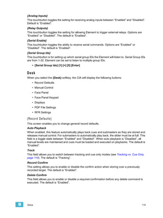 {Analog Inputs}
    This touchbutton toggles the setting for receiving analog inputs between “Enabled” and “Disabled”.
    Default is “Enabled”.
    {Relay Outputs}
    This touchbutton toggles the setting for allowing Element to trigger external relays. Options are
    “Enabled” or “Disabled”. The default is “Enabled”.
    {Serial Enable}
    This touchbutton toggles the ability to receive serial commands. Options are “Enabled” or
    “Disabled”. The default is “Enabled”.
    {Serial Group Ids}
    This touchbutton is for setting up which serial group IDs the Element will listen to. Serial Group IDs
    are from 1-32. Element can be set to listen to multiple group IDs.
        • {Serial Group Ids} [1] [+] [5] [Enter]

    Desk
    When you select the {Desk} softkey, the CIA will display the following buttons:
        • Record Defaults
        • Manual Control
        • Face Panel
        • Face Panel Keypad
        • Displays
        • PDF File Settings
        • RFR Settings

    {Record Defaults}
    This screen enables you to change general record defaults.
    Auto Playback
    When enabled, this feature automatically plays back cues and submasters as they are stored and
    releases manual control. For submasters to automatically play back, the slider must be at full. This
    field is a toggle state between “Enabled” and “Disabled”. When auto playback is “Disabled”, all
    manual levels are maintained and cues must be loaded and executed on playbacks. The default is
    “Enabled”.
    Track
    This field allows you to switch between tracking and cue only modes (see Tracking vs. Cue Only,
    page 114). The default is “Tracking”.
    Record Confirm
    This setting allows you to enable or disable the confirm action when storing over a previously
    recorded target. The default is “Enabled”.
    Delete Confirm
    This field allows you to enable or disable a required confirmation before any delete command is
    executed. The default is “Enabled”.




B   Setup                                                                                               119
 