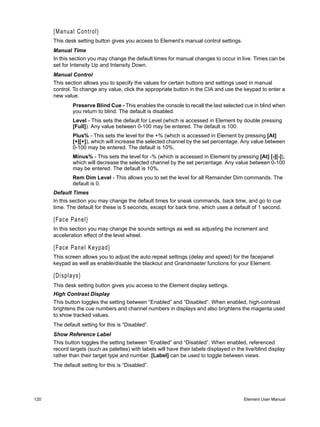 {Manual Control}
      This desk setting button gives you access to Element’s manual control settings.
      Manual Time
      In this section you may change the default times for manual changes to occur in live. Times can be
      set for Intensity Up and Intensity Down.
      Manual Control
      This section allows you to specify the values for certain buttons and settings used in manual
      control. To change any value, click the appropriate button in the CIA and use the keypad to enter a
      new value.
              Preserve Blind Cue - This enables the console to recall the last selected cue in blind when
              you return to blind. The default is disabled.
              Level - This sets the default for Level (which is accessed in Element by double pressing
              [Full]). Any value between 0-100 may be entered. The default is 100.
              Plus% - This sets the level for the +% (which is accessed in Element by pressing [At]
              [+][+]), which will increase the selected channel by the set percentage. Any value between
              0-100 may be entered. The default is 10%.
              Minus% - This sets the level for -% (which is accessed in Element by pressing [At] [-][-]),
              which will decrease the selected channel by the set percentage. Any value between 0-100
              may be entered. The default is 10%.
              Rem Dim Level - This allows you to set the level for all Remainder Dim commands. The
              default is 0.
      Default Times
      In this section you may change the default times for sneak commands, back time, and go to cue
      time. The default for these is 5 seconds, except for back time, which uses a default of 1 second.

      {Face Panel}
      In this section you may change the sounds settings as well as adjusting the increment and
      acceleration effect of the level wheel.

      {Face Panel Keypad}
      This screen allows you to adjust the auto repeat settings (delay and speed) for the facepanel
      keypad as well as enable/disable the blackout and Grandmaster functions for your Element.

      {Displays}
      This desk setting button gives you access to the Element display settings.
      High Contrast Display
      This button toggles the setting between “Enabled” and “Disabled”. When enabled, high-contrast
      brightens the cue numbers and channel numbers in displays and also brightens the magenta used
      to show tracked values.
      The default setting for this is “Disabled”.
      Show Reference Label
      This button toggles the setting between “Enabled” and “Disabled”. When enabled, referenced
      record targets (such as palettes) with labels will have their labels displayed in the live/blind display
      rather than their target type and number. [Label] can be used to toggle between views.
      The default setting for this is “Disabled”.




120                                                                                        Element User Manual
 