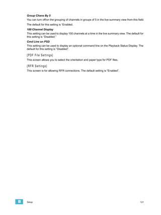 Group Chans By 5
    You can turn off/on the grouping of channels in groups of 5 in the live summary view from this field.
    The default for this setting is “Enabled.
    100 Channel Display
    This setting can be used to display 100 channels at a time in the live summary view. The default for
    this setting is “Disabled.”
    Cmd Line on PSD
    This setting can be used to display an optional command line on the Playback Status Display. The
    default for this setting is “Disabled”.

    {PDF File Settings}
    This screen allows you to select the orientation and paper type for PDF files.

    {RFR Settings}
    This screen is for allowing RFR connections. The default setting is “Enabled”.




B   Setup                                                                                            121
 
