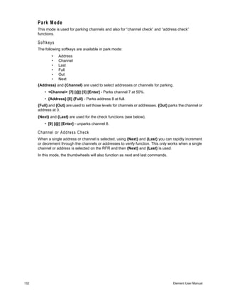 Park Mode
      This mode is used for parking channels and also for “channel check” and “address check”
      functions.

      Softkeys
      The following softkeys are available in park mode:
              •   Address
              •   Channel
              •   Last
              •   Full
              •   Out
              •   Next
      {Address} and {Channel} are used to select addresses or channels for parking.
          • <Channel> [7] [@] [5] [Enter] - Parks channel 7 at 50%.
          • {Address} [8] {Full} - Parks address 8 at full.
      {Full} and {Out} are used to set those levels for channels or addresses. {Out} parks the channel or
      address at 0.
      {Next} and {Last} are used for the check functions (see below).
          • [9] [@] [Enter] - unparks channel 8.

      Channel or Address Check
      When a single address or channel is selected, using {Next} and {Last} you can rapidly increment
      or decrement through the channels or addresses to verify function. This only works when a single
      channel or address is selected on the RFR and then {Next} and {Last} is used.
      In this mode, the thumbwheels will also function as next and last commands.




132                                                                                    Element User Manual
 