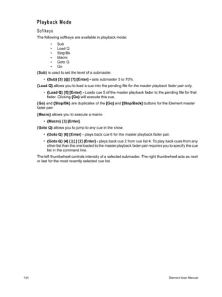 Playback Mode
      Softkeys
      The following softkeys are available in playback mode:
              •   Sub
              •   Load Q
              •   Stop/Bk
              •   Macro
              •   Goto Q
              •   Go
      {Sub} is used to set the level of a submaster.
          • {Sub} [5] [@] [7] [Enter] - sets submaster 5 to 70%.
      {Load Q} allows you to load a cue into the pending file for the master playback fader pair only.
          • {Load Q} [5] [Enter] - Loads cue 5 of the master playback fader to the pending file for that
            fader. Clicking {Go} will execute this cue.
      {Go} and {Stop/Bk} are duplicates of the [Go] and [Stop/Back] buttons for the Element master
      fader pair.
      {Macro} allows you to execute a macro.
          • {Macro} [3] [Enter].
      {Goto Q} allows you to jump to any cue in the show.
          • {Goto Q} [6] [Enter] - plays back cue 6 for the master playback fader pair.
          • {Goto Q} [4] [.] [.] [2] [Enter] - plays back cue 2 from cue list 4. To play back cues from any
            other list than the one loaded to the master playback fader pair requires you to specify the cue
            list in the command line.
      The left thumbwheel controls intensity of a selected submaster. The right thumbwheel acts as next
      or last for the most recently selected cue list.




134                                                                                      Element User Manual
 