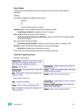 Patch Mode
       In patch mode, the LCD displays the channel, address and type for the currently selected
       channel(s).

       Softkeys
       The following softkeys are available in patch mode:
               •    Address
               •    A
               •    B
               •    /
               •    Fixture Controls (shown as: FixCtrl)
       {Address} allows you to change the address of the selected channel.
           • [1] {Address} [1] [Enter] - addresses channel 1 to output 1.
       {A} and {B} are used for patching dimmer doublers.
           • [9] [7] [Th] [1] [0] [2] {Address} [1] {B} [Enter] - patches channels 97-102 to outputs 1B-6B
             (for dimmer doubling).
       {/} is used to patch the port and offset.
           • [2] {Address} [3] [/] [1] [Enter] - patches channel 2 to port 3 offset 1 or address 1025.
       {FixCtrl} is used to display the fixture controls for a channel (if available).
           • [6] {FixCtrl} - displays fixture controls for channel 2.
       In this mode, the right thumbwheel will function as next/last commands.

       Technical Specifications
       Handheld Transmitter
    Output U.S.A. - Default HF:1 (2.410 MHz) with 11
    additional HF: channels available (2.410 - 2.465
    GHz). 99 groups available per channel.
                                                            Connections - Integral USB mini b connector for
    Antenna - Helical, fixed.
                                                            charging the unit.
    Working range - 90m (300 ft) indoor, 200m (656          Power - 2x NiMH rechargeable battery. (Recharge
    ft) in free field.                                      using the USB connection.)
    Size - 160mm(4.5”) x 72mm (2.6”) x 20mm (.8”)
                                                            Weight - 400g (14 oz.) includes antenna.
    excludes antenna.

       Base Station Receiver
                                                            Connections - Integral USB connector to console
    Data - USB type B. Ethernet.
                                                            or RPU. Ethernet.
                                                            Maximum USB cable length - 5m (16.5’) from
    Power - USB or Power over Ethernet (PoE).
                                                            power source using USB.
    Size - 112mm(4.4”) x 71mm (2.7”) x 45mm (.7”)
                                                            Weight - 380g (13 oz.) includes antenna.
    excludes antenna.




D      Remote Control                                                                                    135
 