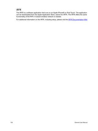 iRFR
      The iRFR is a software application that runs on an Apple iPhone® or iPod Touch. The application
      can be downloaded from the Apple Application Store, search for iRFR. The iRFR offers the same
      functionality of the RFR. A closed wireless network is needed.
      For additional information on the iRFR, including setup, please visit the iRFR Documentation Wiki.




136                                                                                   Element User Manual
 