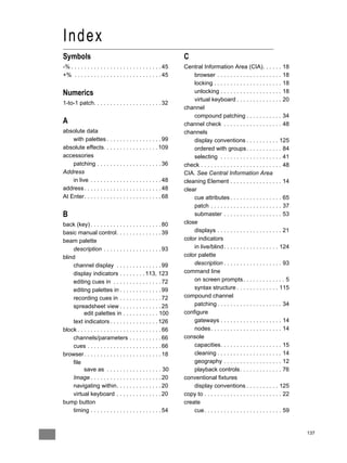 Index
Symbols                                                         C
-% . . . . . . . . . . . . . . . . . . . . . . . . . . . . 45   Central Information Area (CIA). . . . . . 18
+% . . . . . . . . . . . . . . . . . . . . . . . . . . . 45         browser . . . . . . . . . . . . . . . . . . . . 18
                                                                    locking . . . . . . . . . . . . . . . . . . . . . 18
Numerics                                                            unlocking . . . . . . . . . . . . . . . . . . . 18
                                                                    virtual keyboard . . . . . . . . . . . . . . 20
1-to-1 patch. . . . . . . . . . . . . . . . . . . . . 32
                                                                channel
                                                                    compound patching . . . . . . . . . . . 34
A                                                               channel check . . . . . . . . . . . . . . . . . . 48
absolute data                                                   channels
    with palettes . . . . . . . . . . . . . . . . . 99              display conventions . . . . . . . . . . 125
absolute effects. . . . . . . . . . . . . . . . . 109               ordered with groups . . . . . . . . . . . 84
accessories                                                         selecting . . . . . . . . . . . . . . . . . . . 41
    patching . . . . . . . . . . . . . . . . . . . . 36         check . . . . . . . . . . . . . . . . . . . . . . . . . 48
Address                                                         CIA. See Central Information Area
    in live . . . . . . . . . . . . . . . . . . . . . . 48      cleaning Element . . . . . . . . . . . . . . . . 14
address . . . . . . . . . . . . . . . . . . . . . . . . 48      clear
At Enter. . . . . . . . . . . . . . . . . . . . . . . . 68          cue attributes . . . . . . . . . . . . . . . . 65
                                                                    patch . . . . . . . . . . . . . . . . . . . . . . 37
B                                                                   submaster . . . . . . . . . . . . . . . . . . 53
back (key) . . . . . . . . . . . . . . . . . . . . . . 80       close
basic manual control. . . . . . . . . . . . . . 39                  displays . . . . . . . . . . . . . . . . . . . . 21
beam palette                                                    color indicators
    description . . . . . . . . . . . . . . . . . . 93              in live/blind . . . . . . . . . . . . . . . . . 124
blind                                                           color palette
    channel display . . . . . . . . . . . . . . 99                  description . . . . . . . . . . . . . . . . . . 93
    display indicators . . . . . . . . 113, 123                 command line
    editing cues in . . . . . . . . . . . . . . . 72                on screen prompts . . . . . . . . . . . . . 5
    editing palettes in . . . . . . . . . . . . . 99                syntax structure . . . . . . . . . . . . . 115
    recording cues in . . . . . . . . . . . . . 72              compound channel
    spreadsheet view . . . . . . . . . . . . . 25                   patching . . . . . . . . . . . . . . . . . . . . 34
          edit palettes in . . . . . . . . . . . 100            configure
    text indicators . . . . . . . . . . . . . . . 126               gateways . . . . . . . . . . . . . . . . . . . 14
block . . . . . . . . . . . . . . . . . . . . . . . . . . 66        nodes . . . . . . . . . . . . . . . . . . . . . . 14
    channels/parameters . . . . . . . . . . 66                  console
    cues . . . . . . . . . . . . . . . . . . . . . . . 66           capacities. . . . . . . . . . . . . . . . . . . 15
browser . . . . . . . . . . . . . . . . . . . . . . . . 18          cleaning . . . . . . . . . . . . . . . . . . . . 14
    file                                                            geography . . . . . . . . . . . . . . . . . . 12
          save as . . . . . . . . . . . . . . . . . 30              playback controls . . . . . . . . . . . . . 76
    Image . . . . . . . . . . . . . . . . . . . . . . 20        conventional fixtures
    navigating within. . . . . . . . . . . . . . 20                 display conventions . . . . . . . . . . 125
    virtual keyboard . . . . . . . . . . . . . . 20             copy to . . . . . . . . . . . . . . . . . . . . . . . . 22
bump button                                                     create
    timing . . . . . . . . . . . . . . . . . . . . . . 54           cue . . . . . . . . . . . . . . . . . . . . . . . . 59


                                                                                                                             137
 