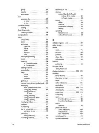 group . . . . . . . . . . . . . . . . . . . . . . 84        recording in live . . . . . . . . . . . . . .        59
            palette . . . . . . . . . . . . . . . . . . . . . 94        storing
            submaster . . . . . . . . . . . . . . . . . . 50                 using {Cue Only/Track}
      cue                                                                         in Cue Only mode . . . . . .               61
                                                                                  in Track mode . . . . . . . . .            60
          selected, the. . . . . . . . . . . . . . . . . 77
               in blind . . . . . . . . . . . . . . . . . . 77          timing . . . . . . . . . . . . . . . . . . . . . .   62
               in live . . . . . . . . . . . . . . . . . . . 77              delay . . . . . . . . . . . . . . . . . . .     63
                                                                             manual . . . . . . . . . . . . . . . . .        62
      cue level timing
                                                                             parameter category . . . . . . . .              63
          setting. . . . . . . . . . . . . . . . . . . . . . 62              setting . . . . . . . . . . . . . . . . . .     62
      Cue Only mode                                                     updating
          deleting cues in . . . . . . . . . . . . . . 74                    to references . . . . . . . . . . . . .         69
      cue playback. . . . . . . . . . . . . . . . . . . . 75                 without references. . . . . . . . .             69
      cues
          {At} {Enter} . . . . . . . . . . . . . . . . . . 68      D
          about . . . . . . . . . . . . . . . . . . . . . . 58
                                                                   data (navigation key) . . . . . . . . . . . . . 22
          attributes . . . . . . . . . . . . . . . . . . . 63
                                                                   delay timing . . . . . . . . . . . . . . . . . . . . 63
               clearing . . . . . . . . . . . . . . . . . 65
               follow . . . . . . . . . . . . . . . . . . . 63     delete
               label . . . . . . . . . . . . . . . . . . . . 65        cues . . . . . . . . . . . . . . . . . . . . . . . 74
               link/loop . . . . . . . . . . . . . . . . . 64          groups . . . . . . . . . . . . . . . . . . . . . 85
               rate. . . . . . . . . . . . . . . . . . . . . 65        palettes . . . . . . . . . . . . . . . . . . . 100
          basic programming. . . . . . . . . . . . 58                  show file. . . . . . . . . . . . . . . . . . . . 30
          block. . . . . . . . . . . . . . . . . . . . . . . 66        submasters . . . . . . . . . . . . . . . . . 53
          deleting. . . . . . . . . . . . . . . . . . . . . 74     dimmer
               in Cue Only mode . . . . . . . . . 74                   patching . . . . . . . . . . . . . . . . . . . . 33
               in Track mode . . . . . . . . . . . . 74
                                                                   dimmer check
          editing in blind . . . . . . . . . . . . . . . 72
                                                                        See {Address}
          execute list . . . . . . . . . . . . . . . . . . 67
                                                                   display indicators . . . . . . . . . . . 113, 123
          flags . . . . . . . . . . . . . . . . . . . . . . . 66
                                                                   displays
               block . . . . . . . . . . . . . . . . . . . 66
               mark. . . . . . . . . . . . . . . . . . . . 67          blind channel . . . . . . . . . . . . . . . . 99
               preheat. . . . . . . . . . . . . . . . . . 67           changing format. . . . . . . . . . . . . . 23
          go to cue . . . . . . . . . . . . . . . . . . . 79           close . . . . . . . . . . . . . . . . . . . . . . 21
          manual control during playback . . 81                        color indicators . . . . . . . . . . . . . 124
          modifying                                                    controlling . . . . . . . . . . . . . . . . . . 21
               from spreadsheet view. . . . . . 73                     conventions . . . . . . . . . . . . 113, 123
               using {At} {Enter} . . . . . . . . . . 68               effect status . . . . . . . . . . . . . . . . 106
               using {move to}                                         expanding . . . . . . . . . . . . . 113, 123
                     in blind . . . . . . . . . . . . . . . 73
                                                                       navigating . . . . . . . . . . . . . . . . . . 21
               using {Record} . . . . . . . . . . . . 68
               using {Replace With} . . . . . . . 73                   open. . . . . . . . . . . . . . . . . . . . . . . 21
               using {Update} . . . . . . . . . . . . 69                    from the browser . . . . . . . . . . 21
                                                                            from the hardkeys . . . . . . . . . 21
          modifying in live . . . . . . . . . . . . . . 68
                                                                       patch
          multipart . . . . . . . . . . . . . . . . . . . . 63
                                                                            opening . . . . . . . . . . . . . . . . . 32
          numbering . . . . . . . . . . . . . . . . . . 58
                                                                       playback status
          out of sequence . . . . . . . . . . . . . . 78                    color indicators . . . . . . . . . . 127
               using go to cue . . . . . . . . . . . 79                     indicators in . . . . . . . . . . . . . 127
          recording                                                         text indicators . . . . . . . . . . . 127
               using {Record} . . . . . . . . . . . . 59               scrolling within . . . . . . . . . . . . . . . 22
          recording in blind . . . . . . . . . . . . . 72              spreadsheet view. . . . . . . . . . . . . 25


138                                                                                                                Element User Manual
 