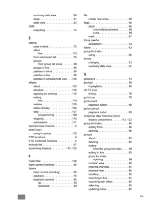 summary data view . . . . . . . . . . . 24                 file
  swap . . . . . . . . . . . . . . . . . . . . . . . 21           create new show . . . . . . . . . . . . . 28
  table view . . . . . . . . . . . . . . . . . . . 23        flags . . . . . . . . . . . . . . . . . . . . . . . . . . 66
DMX                                                               block . . . . . . . . . . . . . . . . . . . . . . 66
  outputting . . . . . . . . . . . . . . . . . . . 14                  channels/parameters. . . . . . . 66
                                                                       cues. . . . . . . . . . . . . . . . . . . . 66
                                                                  mark. . . . . . . . . . . . . . . . . . . . . . . 67
E                                                            focus palette
editing                                                           description . . . . . . . . . . . . . . . . . . 93
     cues in blind . . . . . . . . . . . . . . . . . 72      follow . . . . . . . . . . . . . . . . . . . . . . . . . 63
     effect                                                  group list index
          live . . . . . . . . . . . . . . . . . . . . 110
                                                                  using . . . . . . . . . . . . . . . . . . . . . . 86
     from submaster list . . . . . . . . . . . . 55
                                                             format
     groups
                                                                  changing . . . . . . . . . . . . . . . . . . . 23
          from group list index . . . . . . . 86
                                                                  summary data view . . . . . . . . . . . 24
     groups in live . . . . . . . . . . . . . . . . 85
     palettes in blind . . . . . . . . . . . . . . 99
     palettes in live . . . . . . . . . . . . . . . 98       G
     palettes in spreadsheet view . . . 100                  gateways . . . . . . . . . . . . . . . . . . . . . . 14
effects                                                      go (key) . . . . . . . . . . . . . . . . . . . . . . . 80
     about . . . . . . . . . . . . . . . . . . . . . 102         in playback. . . . . . . . . . . . . . . . . . 80
     absolute . . . . . . . . . . . . . . . . . . . 109      Go To Cue
     applying an existing . . . . . . . . . . 110                timing . . . . . . . . . . . . . . . . . . . . . . 79
     editing                                                 go to cue . . . . . . . . . . . . . . . . . . . . . . 79
          live . . . . . . . . . . . . . . . . . . . . 110   go to cue 0
     relative . . . . . . . . . . . . . . . . . . . . 109        playback button . . . . . . . . . . . . . . 80
     status display . . . . . . . . . . . . . . . 106        go to cue out
     step . . . . . . . . . . . . . . . . . . . . . . 107        playback button . . . . . . . . . . . . . . 80
          programming . . . . . . . . . . . . 108            Graphical User Interface (GUI)
     stopping . . . . . . . . . . . . . . . . . . . 110          display conventions . . . . . . 113, 123
     submasters. . . . . . . . . . . . . . . . . 111         group list index . . . . . . . . . . . . . . . . . . 86
Element User Forums. . . . . . . . . . . . . . 3                 editing from . . . . . . . . . . . . . . . . . 86
enter (key)                                                      opening . . . . . . . . . . . . . . . . . . . . 86
     using in syntax . . . . . . . . . . . . . . 115         groups
ETC locations . . . . . . . . . . . . . . . . . . . . 4          about . . . . . . . . . . . . . . . . . . . . . . 83
ETC Technical Services . . . . . . . . . . . . 4                 deleting . . . . . . . . . . . . . . . . . . . . 85
execute list . . . . . . . . . . . . . . . . . . . . . 67        editing
expanding displays . . . . . . . . . . 113, 123                       from the group list index . . . . 86
                                                                 editing in live . . . . . . . . . . . . . . . . 85
F                                                                group list index
                                                                      opening . . . . . . . . . . . . . . . . . 86
Fader Bar . . . . . . . . . . . . . . . . . . . . . 128
                                                                 numeric view . . . . . . . . . . . . . . . . 86
fader control (hardkey) . . . . . . . . . . . . 80
                                                                 ordered channels . . . . . . . . . . . . . 84
faders
                                                                 ordered view . . . . . . . . . . . . . . . . 86
    fader control (hardkey) . . . . . . . . . 80
                                                                 recalling . . . . . . . . . . . . . . . . . . . . 85
    playback . . . . . . . . . . . . . . . . . . . . 75
                                                                 recording in live . . . . . . . . . . . . . . 84
    playback controls . . . . . . . . . . . . . 80
        go. . . . . . . . . . . . . . . . . . . . . . 80         recording with offset . . . . . . . . . . 85
        stop/back . . . . . . . . . . . . . . . . 80             selecting . . . . . . . . . . . . . . . . . . . 85
                                                                 updating in live. . . . . . . . . . . . . . . 85

                                                                                                                            139
 