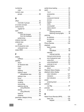 numbering                                                       partial show loading . . . . . . . . . . . . . . 29
   cues . . . . . . . . . . . . . . . . . . . . . . . 58        patch . . . . . . . . . . . . . . . . . . . . . . . . . 31
numeric view                                                        1-to-1 . . . . . . . . . . . . . . . . . . . . . . 32
   groups . . . . . . . . . . . . . . . . . . . . . 86              accessories . . . . . . . . . . . . . . . . . 36
                                                                    clear . . . . . . . . . . . . . . . . . . . . . . . 37
O                                                                   compound channel . . . . . . . . . . . 34
                                                                    dimmer. . . . . . . . . . . . . . . . . . . . . 33
offset . . . . . . . . . . . . . . . . . . . . . . . . . . 42
                                                                    display . . . . . . . . . . . . . . . . . . . . . 32
    channels in groups . . . . . . . . . . . . 85
                                                                    LEDs . . . . . . . . . . . . . . . . . . . . . . 36
on screen prompts . . . . . . . . . . . . . . . . 5
                                                                    moving light . . . . . . . . . . . . . . . . . 36
online forums
                                                                    status column . . . . . . . . . . . . . . . 33
    register for . . . . . . . . . . . . . . . . . . . 3
                                                                    tutorial
open
                                                                         patching dimmers . . . . . . . . . 33
    displays . . . . . . . . . . . . . . . . . . . . 21                  patching moving lights. . . . . . 36
           from the browser . . . . . . . . . . 21
                                                                patching
           from the hardkeys . . . . . . . . . 21
                                                                    by address . . . . . . . . . . . . . . . . . . 33
    partial show . . . . . . . . . . . . . . . . . 29
                                                                    by channel . . . . . . . . . . . . . . . . . . 33
ordered channels . . . . . . . . . . . . . . . . 84
                                                                    scroller . . . . . . . . . . . . . . . . . . . . . 35
ordered view
                                                                Phone Remote . . . . . . . . . . . . . . . . . 129
    groups . . . . . . . . . . . . . . . . . . . . . 86
                                                                playback
out of sequence cues . . . . . . . . . . . . . 78
                                                                    fader controls
    using go to cue . . . . . . . . . . . . . . . 79
                                                                         Go . . . . . . . . . . . . . . . . . . . . . 80
output DMX. . . . . . . . . . . . . . . . . . . . . 14                   Stop/Back . . . . . . . . . . . . . . . 80
                                                                    intensity
P                                                                        manual override . . . . . . . . . . 82
paging                                                              manual control during . . . . . . . . . 81
    softkeys . . . . . . . . . . . . . . . . . . . . 19             out of sequence cues . . . . . . . . . 78
palettes                                                            using {Go} . . . . . . . . . . . . . . . . . . 80
    about . . . . . . . . . . . . . . . . . . . . . . 91            using {stop/back} . . . . . . . . . . . . . 80
    as absolute data . . . . . . . . . . . . . . 99                 using go to cue . . . . . . . . . . . . . . 79
    beam . . . . . . . . . . . . . . . . . . . . . . 93         playback faders
    color . . . . . . . . . . . . . . . . . . . . . . . 93          about . . . . . . . . . . . . . . . . . . . . . . 75
    deleting. . . . . . . . . . . . . . . . . . . . 100         Playback Status Display. . . . . . . . . . 127
    editing in blind . . . . . . . . . . . . . . . 99           playback status display
         spreadsheet view. . . . . . . . . 100                      color indicators . . . . . . . . . . . . . 127
    editing in live . . . . . . . . . . . . . . . . 98              indicators . . . . . . . . . . . . . . . . . . 127
    focus. . . . . . . . . . . . . . . . . . . . . . . 93           text indicators . . . . . . . . . . . . . . 127
    intensity . . . . . . . . . . . . . . . . . . . . 93        power
    recalling . . . . . . . . . . . . . . . . . . . . 96            powering down . . . . . . . . . . . . . . . 8
    rerecording . . . . . . . . . . . . . . . . . . 98          preheat
    selective storing                                               cue flag . . . . . . . . . . . . . . . . . . . . 67
         using {Record} . . . . . . . . . . . . 95              prompts
    storing . . . . . . . . . . . . . . . . . . . . . 94            on screen . . . . . . . . . . . . . . . . . . . . 5
         using {Record} . . . . . . . . . . . . 94
    types of. . . . . . . . . . . . . . . . . . . . . 93
                                                                R
    updating . . . . . . . . . . . . . . . . . . . . 98
                                                                Radio Focus Remote (RFR). . . . . . . 129
parameter category timing
                                                                   basic use . . . . . . . . . . . . . . . . . . 130
    setting. . . . . . . . . . . . . . . . . . . . . . 63
                                                                       keypad. . . . . . . . . . . . . . . . . 130


                                                                                                                             141
 