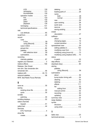 LCD . . . . . . . . . . . . . . . . . . . 130           deleting . . . . . . . . . . . . . . . . . . . . 30
                 recharging . . . . . . . . . . . . . . 131              loading parts of . . . . . . . . . . . . . . 29
                 thumbwheels . . . . . . . . . . . . 130                 name
             operation modes . . . . . . . . . . . . 131                      bold . . . . . . . . . . . . . . . . . . . . 28
                 live . . . . . . . . . . . . . . . . . . . . 133             normal . . . . . . . . . . . . . . . . . . 28
                 park . . . . . . . . . . . . . . . . . . . 132          new . . . . . . . . . . . . . . . . . . . . . . . 28
                 patch . . . . . . . . . . . . . . . . . . 135
                                                                         open existing . . . . . . . . . . . . . . . . 28
                 playback. . . . . . . . . . . . . . . . 134
                                                                         quick save . . . . . . . . . . . . . . . . . . 30
             recharging . . . . . . . . . . . . . . . . . 131
                                                                         save as . . . . . . . . . . . . . . . . . . . . 30
             technical specifications . . . . . . . 135
                                                                         saving existing . . . . . . . . . . . . . . . 30
      rate
                                                                    sneak
          cue attribute . . . . . . . . . . . . . . . . . 65
                                                                         description . . . . . . . . . . . . . . . . . . 47
      recall from . . . . . . . . . . . . . . . . . . . . . . 22
                                                                    softkeys
      record
                                                                         about . . . . . . . . . . . . . . . . . . . . . . 19
          cues
                in live . . . . . . . . . . . . . . . . . . . 59         changing pages . . . . . . . . . . . . . . 19
                using {Record} . . . . . . . . . . . . 59                context sensitive . . . . . . . . . . . . . 19
          cues in blind . . . . . . . . . . . . . . . . . 72        spreadsheet view . . . . . . . . . . . . . . . . 25
          groups live . . . . . . . . . . . . . . . . . . 84             editing palettes in. . . . . . . . . . . . 100
          palettes. . . . . . . . . . . . . . . . . . . . . 94           modifying cues from . . . . . . . . . . 73
                with selective store . . . . . . . . 95                  modifying using {move to} . . . . . . 73
          submasters. . . . . . . . . . . . . . . . . . 50               modifying using {replace with} . . . 73
      recording                                                     status
          intensity palettes . . . . . . . . . . . . . 87                in patch . . . . . . . . . . . . . . . . . . . . 33
      register your Element . . . . . . . . . . . . . . 3           step effects. . . . . . . . . . . . . . . . . . . . 107
      relative effects. . . . . . . . . . . . . . . . . . 109       stop/back (key). . . . . . . . . . . . . . . . . . 80
      Release. See Sneak                                            storing
      rem dim. See remainder dim                                         palettes
      remainder dim. . . . . . . . . . . . . . . . . . . 46                   using {Record}. . . . . . . . . . . . 94
      replace with. . . . . . . . . . . . . . . . . . 22, 73        submasters
      rerecord palettes. . . . . . . . . . . . . . . . . 98              about . . . . . . . . . . . . . . . . . . . . . . 50
      RFR. See Radio Focus Remote.                                       bump button timing with. . . . . . . . 54
                                                                         clearing . . . . . . . . . . . . . . . . . . . . 53
                                                                         deleting . . . . . . . . . . . . . . . . . . . . 53
      S
                                                                         effects . . . . . . . . . . . . . . . . . . . . 111
      save as . . . . . . . . . . . . . . . . . . . . . . . . 30
                                                                         list . . . . . . . . . . . . . . . . . . . . . . . . 55
      saving                                                                  editing from . . . . . . . . . . . . . . 55
          existing show file . . . . . . . . . . . . . 30                manual control . . . . . . . . . . . . . . . 54
          quick. . . . . . . . . . . . . . . . . . . . . . . 30          recording . . . . . . . . . . . . . . . . . . . 50
      scroller                                                           updating. . . . . . . . . . . . . . . . . . . . 53
          patching . . . . . . . . . . . . . . . . . . . . 35       summary view . . . . . . . . . . . . . . . . . . 24
      scrolling displays. . . . . . . . . . . . . . . . . 22        swap displays. . . . . . . . . . . . . . . . . . . 21
      select channels                                               syntax
          keypad . . . . . . . . . . . . . . . . . . . . . 41            structure. . . . . . . . . . . . . . . . . . . 115
      select last . . . . . . . . . . . . . . . . . . . . . . 44         using enter . . . . . . . . . . . . . . . . . 115
      Services
          ETC Technical . . . . . . . . . . . . . . . . 4
      show file
                                                                    T
          create . . . . . . . . . . . . . . . . . . . . . . 28     table view . . . . . . . . . . . . . . . . . . . . . . 23
                                                                    technical services. . . . . . . . . . . . . . . . . 4

142                                                                                                                 Element User Manual
 