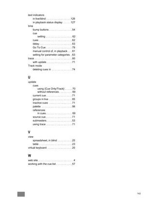 text indicators
     in live/blind . . . . . . . . . . . . . . . . . 126
     in playback status display . . . . . 127
time
     bump buttons . . . . . . . . . . . . . . . . 54
     cue
           setting . . . . . . . . . . . . . . . . . . 62
     cues . . . . . . . . . . . . . . . . . . . . . . . 62
     delay. . . . . . . . . . . . . . . . . . . . . . . 63
     Go To Cue . . . . . . . . . . . . . . . . . . 79
     manual control of, in playback . . . 81
     setting for parameter categories . 63
trace . . . . . . . . . . . . . . . . . . . . . . . . . . 60
     with update . . . . . . . . . . . . . . . . . . 71
Track mode
     deleting cues in . . . . . . . . . . . . . . 74


U
update
   cues
       using {Cue Only/Track} . . . . . 70
       without references . . . . . . . . . 69
   current cue . . . . . . . . . . . . . . . . . . 71
   groups in live . . . . . . . . . . . . . . . . 85
   inactive cues . . . . . . . . . . . . . . . . 71
   palette . . . . . . . . . . . . . . . . . . . . . 98
   references
       in cues . . . . . . . . . . . . . . . . . . 69
   source cue . . . . . . . . . . . . . . . . . . 71
   submasters. . . . . . . . . . . . . . . . . . 53
   using trace . . . . . . . . . . . . . . . . . . 71


V
view
     spreadsheet, in blind . . . . . . . . . . 25
     table . . . . . . . . . . . . . . . . . . . . . . . 23
virtual keyboard . . . . . . . . . . . . . . . . . 20


W
web site. . . . . . . . . . . . . . . . . . . . . . . . . 4
working with the cue list . . . . . . . . . . . 57




                                                               143
 