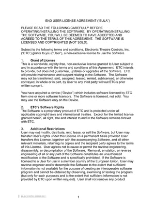 END USER LICENSE AGREEMENT (“EULA”)

PLEASE READ THE FOLLOWING CAREFULLY BEFORE
OPERATING/INSTALLING THE SOFTWARE. BY OPERATING/INSTALLING
THE SOFTWARE, YOU WILL BE DEEMED TO HAVE ACCEPTED AND
AGREED TO THE TERMS OF THIS AGREEMENT. THE SOFTWARE IS
LICENSED AND COPYRIGHTED (NOT SOLD).

Subject to the following terms and conditions, Electronic Theatre Controls, Inc.
(“ETC”) grants to you (“User”), a non-exclusive license to use the Software.

1.      Grant of License
This is a worldwide, royalty-free, non-exclusive license granted to User subject to
and in accordance with the terms and conditions of this Agreement. ETC intends
to provide, but does not guarantee, updates or upgrades of the Software. ETC
will provide maintenance and support relating to the Software. The Software
may not be transferred, sold, assigned, leased, rented, sublicensed, or otherwise
conveyed, in whole or in part, by User to any third party without ETC’s prior
written consent.

You have acquired a device (“Device”) which includes software licensed by ETC
from one or more software licensors. The Software is licensed, not sold. You
may use the Software only on the Device.

2.     ETC’s Software Rights
The Software is a proprietary product of ETC and is protected under all
applicable copyright laws and international treaties. Except for the limited license
granted herein, all right, title and interest to and in the Software remains forever
with ETC.

3.      Additional Restrictions
User may not modify, distribute, rent, lease, or sell the Software, but User may
transfer User’s rights under this License on a permanent basis provided User
transfers this License, together with the accompanying Software, and all other
relevant materials, retaining no copies and the recipient party agrees to the terms
of this License. User agrees not to cause or permit the reverse engineering,
disassembly, or decompilation of the Software. Removal, emulation, or reverse
engineering of all or any part of the Software constitutes an unauthorized
modification to the Software and is specifically prohibited. If the Software is
licensed to a User for use in a member country of the European Union, User may
reverse engineer and/or decompile the Software to the extent that sufficient
information is not available for the purpose of creating an interoperable software
program and cannot be obtained by observing, examining or testing the program
(but only for such purposes and to the extent that sufficient information is not
provided by ETC upon written request). User shall not remove any product




MUN 101879-2.009900.0011
                                          1
 