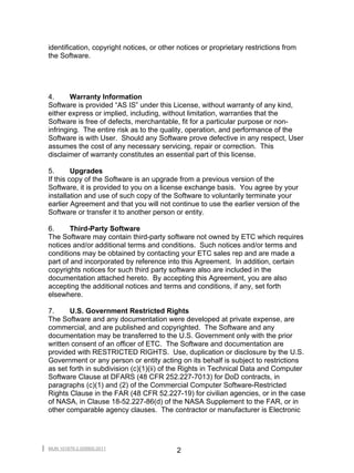 identification, copyright notices, or other notices or proprietary restrictions from
the Software.




4.      Warranty Information
Software is provided “AS IS” under this License, without warranty of any kind,
either express or implied, including, without limitation, warranties that the
Software is free of defects, merchantable, fit for a particular purpose or non-
infringing. The entire risk as to the quality, operation, and performance of the
Software is with User. Should any Software prove defective in any respect, User
assumes the cost of any necessary servicing, repair or correction. This
disclaimer of warranty constitutes an essential part of this license.

5.       Upgrades
If this copy of the Software is an upgrade from a previous version of the
Software, it is provided to you on a license exchange basis. You agree by your
installation and use of such copy of the Software to voluntarily terminate your
earlier Agreement and that you will not continue to use the earlier version of the
Software or transfer it to another person or entity.

6.      Third-Party Software
The Software may contain third-party software not owned by ETC which requires
notices and/or additional terms and conditions. Such notices and/or terms and
conditions may be obtained by contacting your ETC sales rep and are made a
part of and incorporated by reference into this Agreement. In addition, certain
copyrights notices for such third party software also are included in the
documentation attached hereto. By accepting this Agreement, you are also
accepting the additional notices and terms and conditions, if any, set forth
elsewhere.

7.     U.S. Government Restricted Rights
The Software and any documentation were developed at private expense, are
commercial, and are published and copyrighted. The Software and any
documentation may be transferred to the U.S. Government only with the prior
written consent of an officer of ETC. The Software and documentation are
provided with RESTRICTED RIGHTS. Use, duplication or disclosure by the U.S.
Government or any person or entity acting on its behalf is subject to restrictions
as set forth in subdivision (c)(1)(ii) of the Rights in Technical Data and Computer
Software Clause at DFARS (48 CFR 252.227-7013) for DoD contracts, in
paragraphs (c)(1) and (2) of the Commercial Computer Software-Restricted
Rights Clause in the FAR (48 CFR 52.227-19) for civilian agencies, or in the case
of NASA, in Clause 18-52.227-86(d) of the NASA Supplement to the FAR, or in
other comparable agency clauses. The contractor or manufacturer is Electronic




MUN 101879-2.009900.0011
                                           2
 