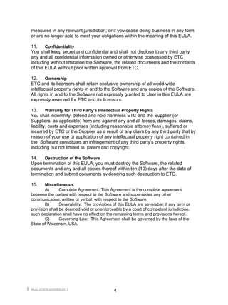 measures in any relevant jurisdiction; or if you cease doing business in any form
or are no longer able to meet your obligations within the meaning of this EULA.

11.     Confidentiality
You shall keep secret and confidential and shall not disclose to any third party
any and all confidential information owned or otherwise possessed by ETC
including without limitation the Software, the related documents and the contents
of this EULA without prior written approval from ETC.

12.     Ownership
ETC and its licensors shall retain exclusive ownership of all world-wide
intellectual property rights in and to the Software and any copies of the Software.
All rights in and to the Software not expressly granted to User in this EULA are
expressly reserved for ETC and its licensors.

13.   Warranty for Third Party’s Intellectual Property Rights
You shall indemnify, defend and hold harmless ETC and the Supplier (or
Suppliers, as applicable) from and against any and all losses, damages, claims,
liability, costs and expenses (including reasonable attorney fees), suffered or
incurred by ETC or the Supplier as a result of any claim by any third party that by
reason of your use or application of any intellectual property right contained in
the Software constitutes an infringement of any third party’s property rights,
including but not limited to, patent and copyright.

14.   Destruction of the Software
Upon termination of this EULA, you must destroy the Software, the related
documents and any and all copies thereof within ten (10) days after the date of
termination and submit documents evidencing such destruction to ETC.

15.     Miscellaneous
        A)      Complete Agreement: This Agreement is the complete agreement
between the parties with respect to the Software and supersedes any other
communication, written or verbal, with respect to the Software.
        B)      Severability: The provisions of this EULA are severable; if any term or
provision shall be deemed void or unenforceable by a court of competent jurisdiction,
such declaration shall have no effect on the remaining terms and provisions hereof.
        C)      Governing Law: This Agreement shall be governed by the laws of the
State of Wisconsin, USA.




MUN 101879-2.009900.0011
                                             4
 