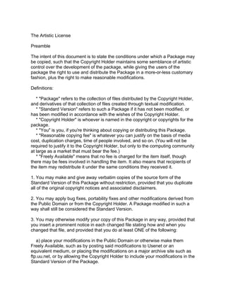 The Artistic License

Preamble

The intent of this document is to state the conditions under which a Package may
be copied, such that the Copyright Holder maintains some semblance of artistic
control over the development of the package, while giving the users of the
package the right to use and distribute the Package in a more-or-less customary
fashion, plus the right to make reasonable modifications.

Definitions:

   * "Package" refers to the collection of files distributed by the Copyright Holder,
and derivatives of that collection of files created through textual modification.
   * "Standard Version" refers to such a Package if it has not been modified, or
has been modified in accordance with the wishes of the Copyright Holder.
   * "Copyright Holder" is whoever is named in the copyright or copyrights for the
package.
   * "You" is you, if you're thinking about copying or distributing this Package.
   * "Reasonable copying fee" is whatever you can justify on the basis of media
cost, duplication charges, time of people involved, and so on. (You will not be
required to justify it to the Copyright Holder, but only to the computing community
at large as a market that must bear the fee.)
   * "Freely Available" means that no fee is charged for the item itself, though
there may be fees involved in handling the item. It also means that recipients of
the item may redistribute it under the same conditions they received it.

1. You may make and give away verbatim copies of the source form of the
Standard Version of this Package without restriction, provided that you duplicate
all of the original copyright notices and associated disclaimers.

2. You may apply bug fixes, portability fixes and other modifications derived from
the Public Domain or from the Copyright Holder. A Package modified in such a
way shall still be considered the Standard Version.

3. You may otherwise modify your copy of this Package in any way, provided that
you insert a prominent notice in each changed file stating how and when you
changed that file, and provided that you do at least ONE of the following:

   a) place your modifications in the Public Domain or otherwise make them
Freely Available, such as by posting said modifications to Usenet or an
equivalent medium, or placing the modifications on a major archive site such as
ftp.uu.net, or by allowing the Copyright Holder to include your modifications in the
Standard Version of the Package.
 